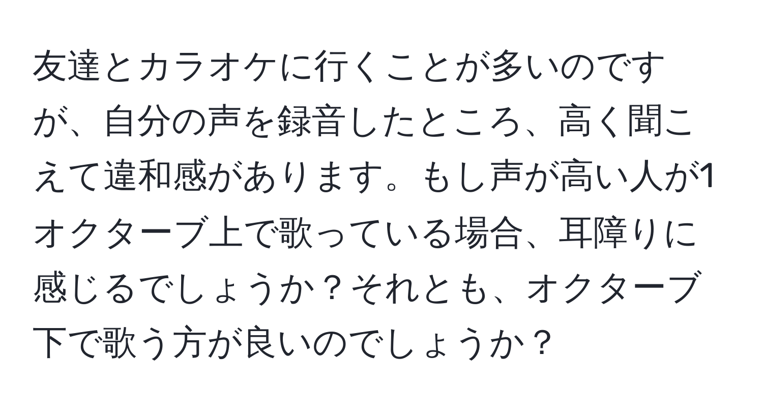 友達とカラオケに行くことが多いのですが、自分の声を録音したところ、高く聞こえて違和感があります。もし声が高い人が1オクターブ上で歌っている場合、耳障りに感じるでしょうか？それとも、オクターブ下で歌う方が良いのでしょうか？