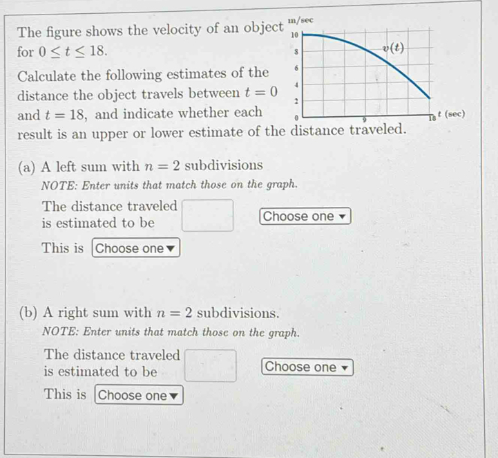 The figure shows the velocity of an objec
for 0≤ t≤ 18.
Calculate the following estimates of the
distance the object travels between t=0
and t=18 , and indicate whether each 
result is an upper or lower estimate of the dista
(a) A left sum with n=2 subdivisions
NOTE: Enter units that match those on the graph.
The distance traveled □
is estimated to be □  Choose one
This is Choose one
(b) A right sum with n=2 subdivisions.
NOTE: Enter units that match those on the graph.
The distance traveled
Choose one
is estimated to be x_1+x_2= km/m+1 
This is |Choose one