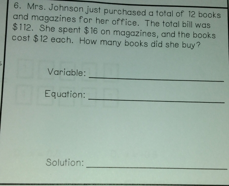 Mrs. Johnson just purchased a total of 12 books 
and magazines for her office. The total bill was
$112. She spent $16 on magazines, and the books 
cost $12 each. How many books did she buy? 
Variable: 
_ 
Equation: 
_ 
Solution: 
_