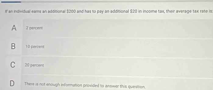 If an individual earns an additional $200 and has to pay an additional $20 in income tax, their average tax rate is:
A 2 percent
B 10 percent
C 20 percent
D₹ There is not enough information provided to answer this question.