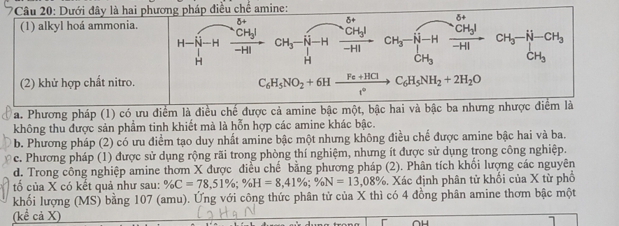 Dưới đây là hai phương pháp điều chế amine:
(1) alkyl hoá ammonia.
0+
beginarrayr H-isqrt(-H) Hendarray xrightarrow CH_3I CH_3to Hto Gfrac CH_3Hto H beginarrayr CH_3to Hto CH_3I CH_3endarray beginarrayr CH_3- CH_3endarray beginarrayr H-CH_3 CH_3endarray
(2) khử hợp chất nitro.
C_6H_5NO_2+6Hxrightarrow Fe+HClC_6H_5NH_2+2H_2O
a. Phương pháp (1) có ưu điểm là điều chế được cả amine bậc một, bậc hai và bậc ba nhưng nhược điểm là
không thu được sản phẩm tinh khiết mà là hỗn hợp các amine khác bậc.
b. Phương pháp (2) có ưu điểm tạo duy nhất amine bậc một nhưng không điều chế được amine bậc hai và ba.
0 c. Phương pháp (1) được sử dụng rộng rãi trong phòng thí nghiệm, nhưng ít được sử dụng trong công nghiệp.
d. Trong công nghiệp amine thơm X được điều chế bằng phương pháp (2). Phân tích khối lượng các nguyên
tố của X có kết quả như sau: % C=78,51% ;% H=8,41% ;% N=13,08%. Xác định phân tử khối của X từ phố
khối lượng (MS) bằng 107 (amu). Ứng với công thức phân tử của X thì có 4 đồng phân amine thơm bậc một
(kể cả X)
1