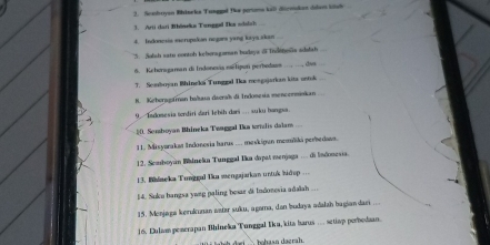 Seaboyon Rhinrka Tungel fa peroms kall digeskon dsdam litsl 
3. Arti dari Bhöneka Tungal Is shisch 
4. Indonesia mcrupalian negara yang kaya akan 
5. Solsh sate contoh kchersgaman hudeya o Indeneña sdelsh 
6. Keheragaman di Indoneia esTipuri perbedams — , dua 
T. Sessboyan Bhineki Tunggal Ika mengajarkan kita ontok 
8. Keberogstran baltaso daeral di Indonesia mencerminkan 
9. Indonesia terdiri dari lehih dari ... suku bangsa. 
=(. Somboyan Bhineka Tenggal Ika tornzlis dalam 
11. Misyarakat Indonosia harus ... meskigun memliki perbedown. 
12. Scaboyán Walneka Tunggal Ika dipat menjaga .. di lndonesia. 
13. Bblaeka Tunggal Uka mengajarkan untuk hidep ... 
54. Suku hangsa yweg paling bexar di Indonevia adalah ... 
15. Monjaga kerukunan astar suku, agama, dan budaya adałah bagiandan 
16. Lulam pemerapan Bhineka Tunggal Iku, kita barus .... setiap perbodaan. 
bghasa daerah.