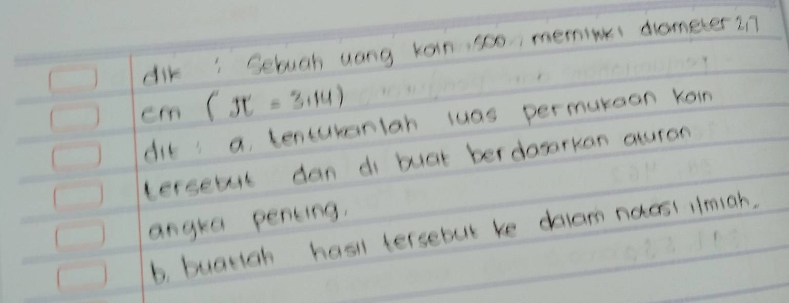 dik: Selugh uong koin, so0 memine dometer 2n
cm(π =3.14)
dit' a, tencureniah luas permukean koin 
tersebul dan di buat berdoarkon auron 
angka pening, 
b, buatigh hasi tersebut ke dblam noasi ilmigh.