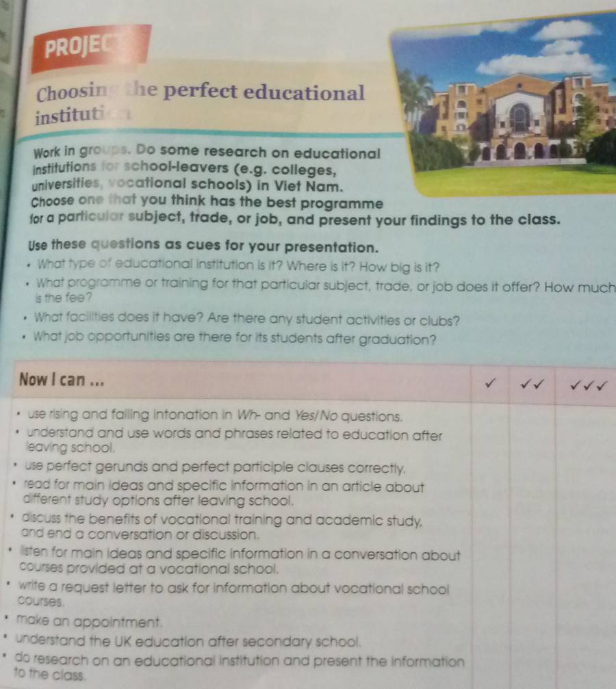 PROJE
Choosing the perfect educational
institut 
Work in groups. Do some research on educational
institutions for school-leavers (e.g. colleges,
universities, vocational schools) in Viet Nam.
Choose one that you think has the best programme
for a particular subject, trade, or job, and present your findings to the class.
Use these questions as cues for your presentation.
What type of educational institution is it? Where is it? How big is it?
What programme or training for that particular subject, trade, or job does it offer? How much
is the fee?
What facilities does it have? Are there any student activities or clubs?
What job opportunities are there for its students after graduation?
Now I can ...
use rising and failing intonation in Wh- and Yes/No questions.
understand and use words and phrases related to education after
leaving school.
use perfect gerunds and perfect participle clauses correctly.
read for main ideas and specific information in an article about
different study options after leaving school.
discuss the benefits of vocational training and academic study,
and end a conversation or discussion.
listen for main ideas and specific information in a conversation about
courses provided at a vocational school.
write a request letter to ask for information about vocational school
courses.
make an appointment.
understand the UK education after secondary school.
do research on an educational institution and present the information
to the class.