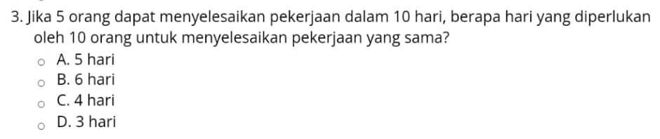 Jika 5 orang dapat menyelesaikan pekerjaan dalam 10 hari, berapa hari yang diperlukan
oleh 10 orang untuk menyelesaikan pekerjaan yang sama?
A. 5 hari
B. 6 hari
C. 4 hari
D. 3 hari