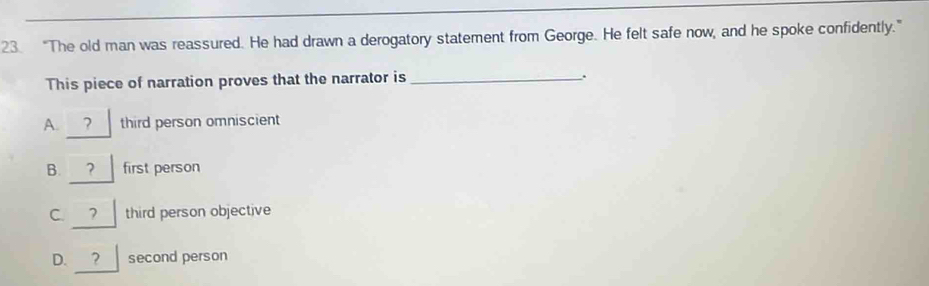 “The old man was reassured. He had drawn a derogatory statement from George. He felt safe now, and he spoke confidently.”
This piece of narration proves that the narrator is _.
A. ? third person omniscient
B. ? first person
C. ? third person objective
D. ? second person