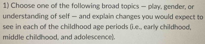 Choose one of the following broad topics — play, gender, or 
understanding of self — and explain changes you would expect to 
see in each of the childhood age periods (i.e., early childhood, 
middle childhood, and adolescence).