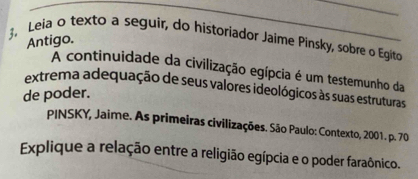 3, Leia o texto a seguir, do historiador Jaime Pinsky, sobre o Egito 
Antigo. 
A continuidade da civilização egípcia é um testemunho da 
extrema adequação de seus valores ideológicos às suas estruturas 
de poder. 
PINSKY, Jaime. As primeiras civilizações. São Paulo: Contexto, 2001. p. 70 
Explique a relação entre a religião egípcia e o poder faraônico.