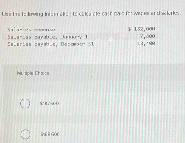 Use the following information to calculate cash paid for wages and salaries:
Salaries expense $ 182,000
Salaries payable, January 1 7,800
Salaries payable, December 31 13,400
Multiple Choice
$187,600.
$168,600.