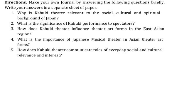 Directions: Make your own Journal by answering the following questions briefly. 
Write your answers in a separate sheet of paper. 
1. Why is Kabuki theater relevant to the social, cultural and spiritual 
background of Japan? 
2. What is the significance of Kabuki performance to spectators? 
3. How does Kabuki theater influence theater art forms in the East Asian 
region? 
4. What is the importance of Japanese Musical theater in Asian theater art 
forms? 
5. How does Kabuki theater communicate tales of everyday social and cultural 
relevance and interest?