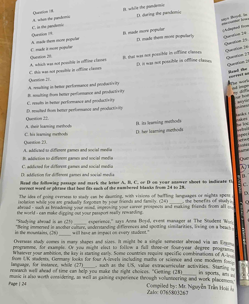 A. when the pandemic B. while the pandemic
D. during the pandemic
says Boyd. In
encounter low
C. in the pandemic
Question 19.
B. made more popular
(Adapted from
A. made them more popular
D. made them more popularly Question 24:
Question 25;
C. made it more popular
A. which was not possible in offline classes B. that was not possible in offline classes Question 26:
Question 20.
Question 27
C. this was not possible in offline classes D. it was not possible in offline classes
Question 2
Read the
correct an
Question 21.
A. resulting in better performance and productivity
The worl
nd impr
B. resulting from better performance and productivity
ny diffic
pur hon
C. results in better performance and productivity
anytir
D. resulted from better performance and productivity
usiness
Banks
Question 22.
A. their learning methods B. its learning methods
nakes
he loc
C. his learning methods D. her learning methods
websit
especi
betwe
Question 23.
Inste
A. addicted to different games and social media
same
B. addiction to different games and social media
Ques
C. addicted for different games and social media λ1
D. addiction for different games and social media
Read the following passage and mark the letter A, B, C, or D on your answer sheet to indicate th B. 
C.
correct word or phrase that best fits each of the numbered blanks from 24 to 28.
a
The idea of going overseas to study can be daunting, with visions of baffling languages or nights spent D.
isolation while you are gradually forgotten by your friends and family. (24) , the benefits of studyin Q
abroad - such as broadening your mind, improving your career prospects and making friends from all ov
the world - can make digging out your passport really rewarding.
A
''Studying abroad is an (25) _experience,” says Anna Boyd, event manager at The Student World
"Being immersed in another culture, understanding differences and spotting similarities, living on a beach 
_
in the mountains, (26) will have an impact on every student."
Overseas study comes in many shapes and sizes. It might be a single semester abroad via an Erasm
programme, for example. Or you might elect to follow a full three-or four-year degree programme
Whatever your ambition, the key is starting early. Some countries require specific combinations of A-lev
from UK students, Germany looks for four A-levels including maths or science and one modern foreie
language, for instance, while (27)_ , such as the US, value extracurricular activities. Starting o
research well ahead of time can help you make the right choices. "Getting (28)_ in sports, arts and
music is also worth considering, as well as gaining experience through volunteering and work placements.
Page | 24   Compiled by: Mr. Nguyễn Trần Hoài Ân
Zalo: 0765803267