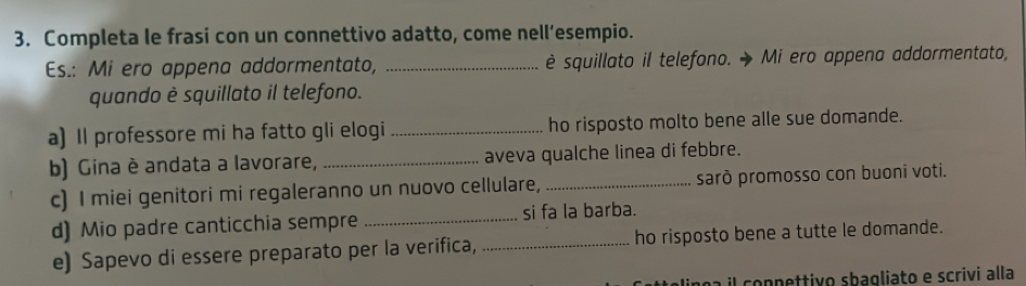 Completa le frasi con un connettivo adatto, come nell’esempio. 
Es.: Mi ero appena addormentato, _è squillato il telefono. Mi ero appena addormentato, 
quando è squillato il telefono. 
a) Il professore mi ha fatto gli elogi _ho risposto molto bene alle sue domande. 
b) Gina è andata a lavorare, _aveva qualche linea di febbre. 
c) I miei genitori mi regaleranno un nuovo cellulare, _sarò promosso con buoni voti. 
d) Mio padre canticchia sempre _si fa la barba. 
e) Sapevo di essere preparato per la verifica, _ho risposto bene a tutte le domande. 
il connettivo sbagliato e scrivi alla