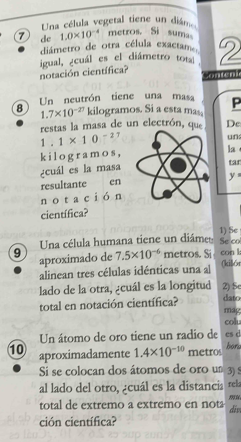 Una célula vegetal tiene un dims 
7 de 1.0* 10^(-4) metros. Si sumas 
diámetro de otra célula exactame 
igual, ¿cuál es el diámetro total 2 
notación científica? 
Con chi 
Un neutrón tiene una masa 
P 
8 1.7* 10^(-27) kilogramos. Sí a esta masa 
restas la masa de un electrón, que De
1.1* 10^(-27)
un 
kilogramos,la 
¿cuál es la masa 
tan
y=
resultante en 
notación 
científica? 
1) Se 
Una célula humana tiene un diámet Secol
9 metros. Si con l 
aproximado de 7.5* 10^(-6)
alinean tres células idénticas una al (kilór 
lado de la otra, ¿cuál es la longitud 2) Sc 
total en notación científica? 
dato 
may 
colu 
Un átomo de oro tiene un radio de cs d 
10 aproximadamente 1.4* 10^(-10) metros hora 
Si se colocan dos átomos de oro um 3) S 
al lado del otro, ¿cuál es la distancia rela 
mu 
total de extremo a extremo en not div 
ción científica?