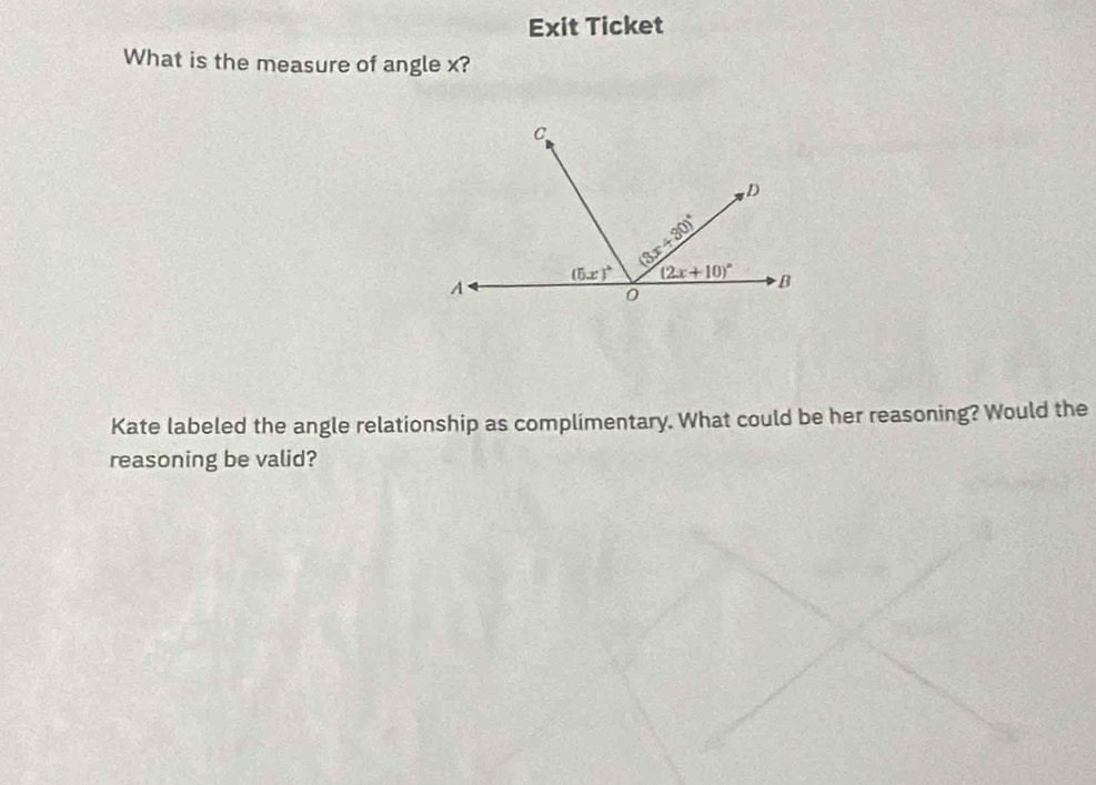 Exit Ticket
What is the measure of angle x?
Kate labeled the angle relationship as complimentary. What could be her reasoning? Would the
reasoning be valid?