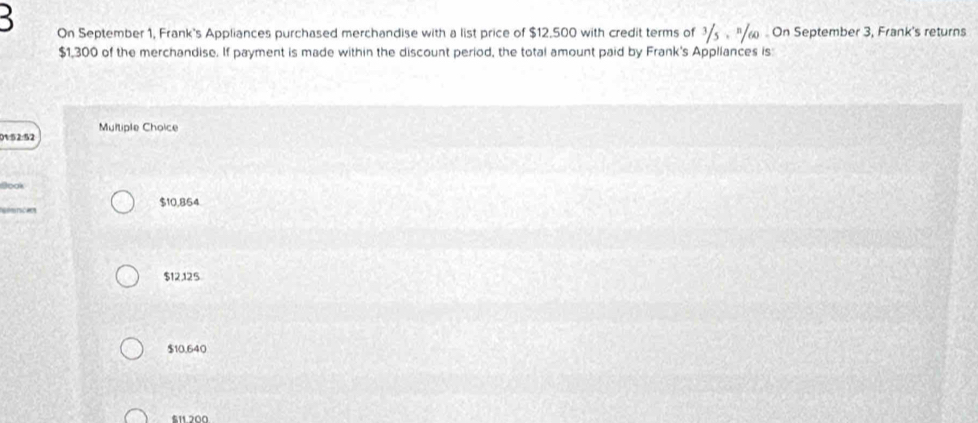 On September 1, Frank's Appliances purchased merchandise with a list price of $12.500 with credit terms of 3/. "ω - On September 3, Frank's returns
$1,300 of the merchandise. If payment is made within the discount period, the total amount paid by Frank's Appliances is:
0152:52 Multiple Choice
Book
== ó ==== $10,854
$12125
$10,640
$11 200