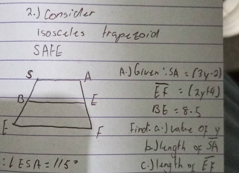 ) Consider 
isoscules frapctoid 
SAFE 
A 
A. JGiven : SA=(3y-2)
B 
E
overline EF=(2y+4)
BE=8.5
f
Find. a J vale of y
bJlngth of overline SA
∠ ESA=115° c. )lingth of overline EF