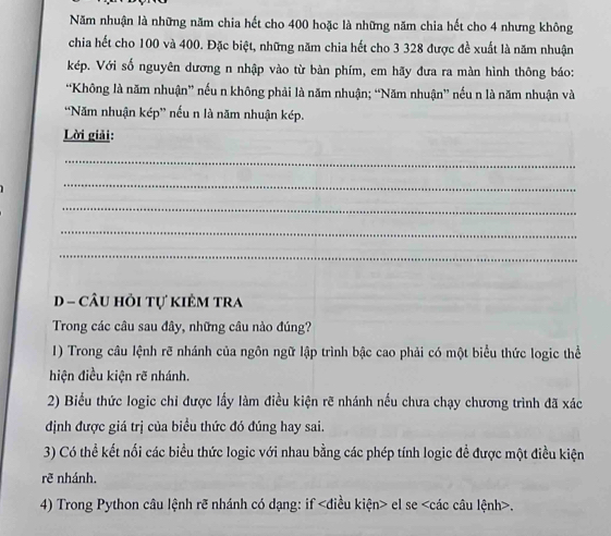 Năm nhuận là những năm chia hết cho 400 hoặc là những năm chia hết cho 4 nhưng không 
chia hết cho 100 và 400. Đặc biệt, những năm chia hết cho 3 328 được đề xuất là năm nhuận 
kép. Với số nguyên dương n nhập vào từ bàn phím, em hãy đưa ra màn hình thông báo: 
“Không là năm nhuận” nếu n không phải là năm nhuận; “Năm nhuận” nếu n là năm nhuận và 
“Năm nhuận kép” nếu n là năm nhuận kép. 
Lời giải: 
_ 
_ 
_ 
_ 
_ 
D - câU hỏi tự kiêm tra 
Trong các câu sau đây, những câu nào đúng? 
1) Trong câu lệnh rẽ nhánh của ngôn ngữ lập trình bậc cao phải có một biểu thức logic thể 
hiện điều kiện rẽ nhánh. 
2) Biểu thức logic chi được lấy làm điều kiện rẽ nhánh nếu chưa chạy chương trình đã xác 
định được giá trị của biểu thức đó đúng hay sai. 
3) Có thể kết nối các biểu thức logic với nhau bằng các phép tính logic đề được một điều kiện 
rẽ nhánh. 
4) Trong Python câu lệnh rẽ nhánh có dạng: if el se .