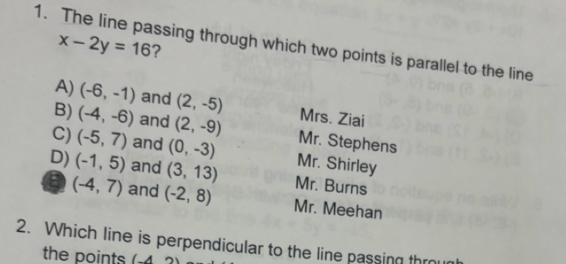 The line passing through which two points is parallel to the line x-2y=16 ?
A) (-6,-1) and (2,-5) Mrs. Ziai
B) (-4,-6) and (2,-9) Mr. Stephens
C) (-5,7) and (0,-3) Mr. Shirley
D) (-1,5) and (3,13) Mr. Burns
(-4,7) and (-2,8) Mr. Meehan
2. Which line is perpendicular to the line passing throug
the points (-4,2)