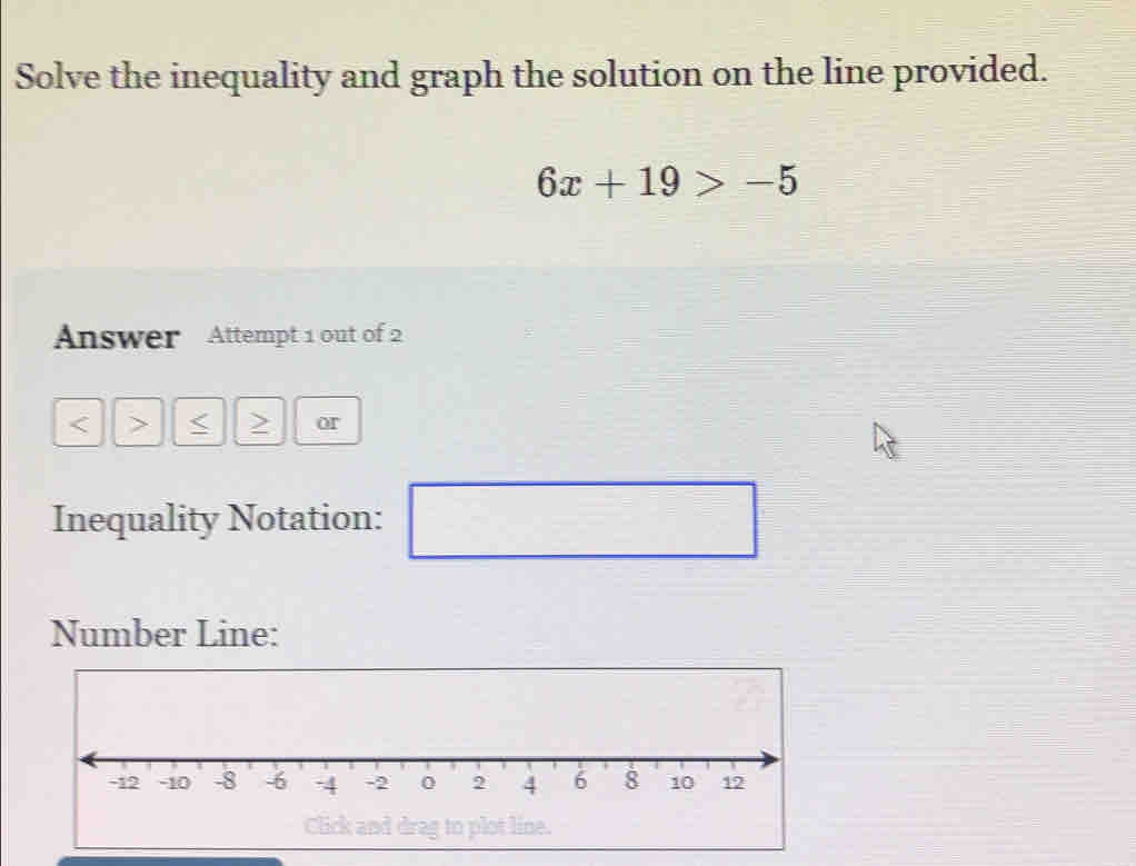 Solve the inequality and graph the solution on the line provided.
6x+19>-5
Answer Attempt 1 out of 2
< > or 
Inequality Notation: 
□ 
Number Line: