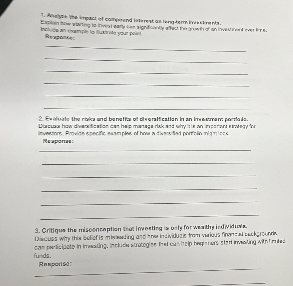 Analyze the impact of compound interest on long-term investments. 
Explain how starting to invest early can significantly affect the growth of an investment over time. 
Include an example to illustrate your point. 
Response: 
_ 
_ 
_ 
_ 
_ 
_ 
2. Evaluate the risks and benefits of diversification in an investment portfolio. 
Discuss how diversification can help manage risk and why it is an important strategy for 
investors. Provide specific examples of how a diversified portfolio might look. 
Response: 
_ 
_ 
_ 
_ 
_ 
_ 
3. Critique the misconception that investing is only for wealthy individuals. 
Discuss why this belief is misleading and how individuals from various financial backgrounds 
can participate in investing. Include strategies that can help beginners start investing with limited 
funds. 
_ 
Response: 
_