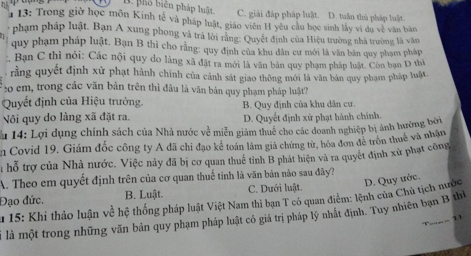 D. phố biên pháp luật. C. giải đáp pháp luật. D. tuần thủ pháp luật.
Â 13: Trong giờ học môn Kinh tế và pháp luật, giáo viên H yêu cầu học sinh lấy ví dụ về văn bãn
phạm pháp luật. Bạn A xung phong và trả lời rằng: Quyết định của Hiệu trường nhà trường là văn
quy phạm pháp luật. Bạn B thì cho rằng: quy định của khu dân cư mới là văn bản quy phạm pháp
C Bạn C thì nói: Các nội quy do làng xã đặt ra mới là văn bản quy phạm pháp luật. Còn bạn D thì
rằng quyết định xử phạt hành chính của cảnh sát giao thông mới là văn bản quy phạm pháp luật.
eo em, trong các văn bản trên thì đầu là văn bản quy phạm pháp luật?
Quyết định của Hiệu trưởng.
B. Quy định của khu dân cư.
Nôi quy do làng xã đặt ra. D. Quyết định xử phạt hành chính.
lu 14: Lợi dụng chính sách của Nhà nước về miễn giảm thuế cho các doanh nghiệp bị ảnh hưởng bởi
in Covid 19. Giám đốc công ty A đã chi đạo kế toán làm giả chứng từ, hóa đơn để trốn thuế và nhận
Tể hỗ trợ của Nhà nước. Việc này đã bị cơ quan thuế tỉnh B phát hiện và ra quyết định xử phạt công
A. Theo em quyết định trên của cơ quan thuế tỉnh là văn bản nào sau đây?
D. Quy ước.
B. Luật. C. Dưới luật.
Đạo đức.
15: Khi thảo luận về hệ thống pháp luật Việt Nam thì bạn T có quan điểm: lệnh của Chủ tịch nước
là là một trong những văn bản quy phạm pháp luật có giá trị pháp lý nhất định. Tuy nhiên bạn B thì
Tuan~ 21