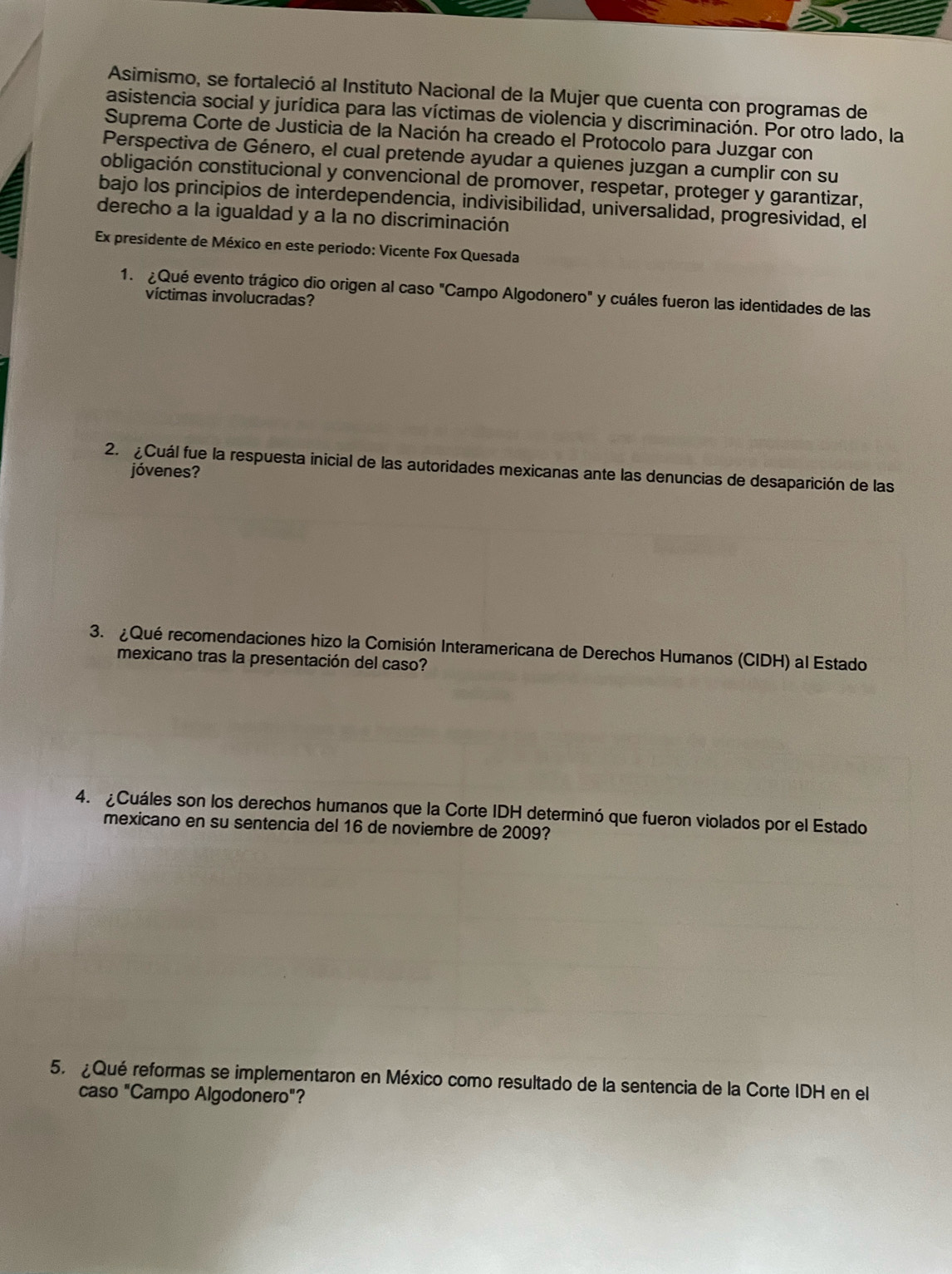 Asimismo, se fortaleció al Instituto Nacional de la Mujer que cuenta con programas de 
asistencia social y jurídica para las víctimas de violencia y discriminación. Por otro lado, la 
Suprema Corte de Justicia de la Nación ha creado el Protocolo para Juzgar con 
Perspectiva de Género, el cual pretende ayudar a quienes juzgan a cumplir con su 
obligación constitucional y convencional de promover, respetar, proteger y garantizar, 
bajo los principios de interdependencia, indivisibilidad, universalidad, progresividad, el 
derecho a la igualdad y a la no discriminación 
a Ex presidente de México en este periodo: Vicente Fox Quesada 
1. ¿Qué evento trágico dio origen al caso "Campo Algodonero" y cuáles fueron las identidades de las 
víctimas involucradas? 
2. ¿Cuál fue la respuesta inicial de las autoridades mexicanas ante las denuncias de desaparición de las 
jóvenes? 
3. ¿Qué recomendaciones hizo la Comisión Interamericana de Derechos Humanos (CIDH) al Estado 
mexicano tras la presentación del caso? 
4. ¿Cuáles son los derechos humanos que la Corte IDH determinó que fueron violados por el Estado 
mexicano en su sentencia del 16 de noviembre de 2009? 
5. ¿Qué reformas se implementaron en México como resultado de la sentencia de la Corte IDH en el 
caso "Campo Algodonero"?