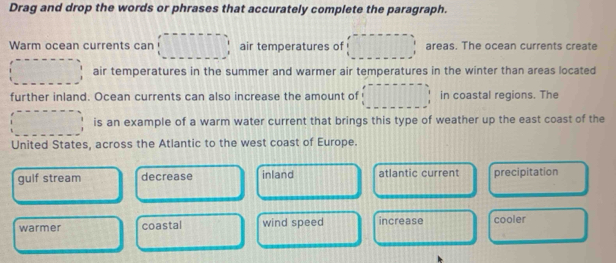 Drag and drop the words or phrases that accurately complete the paragraph.
Warm ocean currents can air temperatures of areas. The ocean currents create
air temperatures in the summer and warmer air temperatures in the winter than areas located
further inland. Ocean currents can also increase the amount of in coastal regions. The
is an example of a warm water current that brings this type of weather up the east coast of the
United States, across the Atlantic to the west coast of Europe.
guif stream decrease inland atlantic current precipitation
warmer coastal wind speed increase cooler