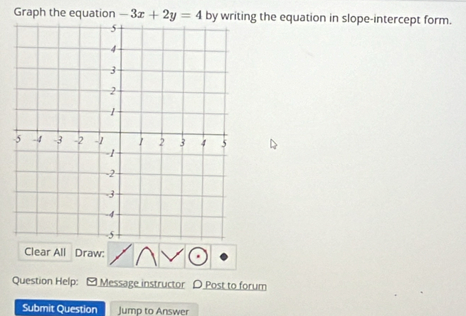 Graph the equation -3x+2y=4 by writing the equation in slope-intercept form. 
Clear All Draw: 
Question Help: Message instructor D Post to forum 
Submit Question Jump to Answer