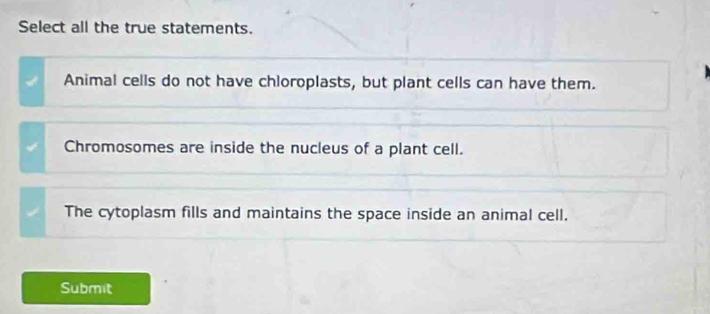 Select all the true statements.
Animal cells do not have chloroplasts, but plant cells can have them.
Chromosomes are inside the nucleus of a plant cell.
The cytoplasm fills and maintains the space inside an animal cell.
Submit