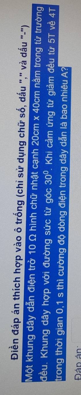 Điền đáp án thích hợp vào ô trống (chỉ sử dụng chữ số, dấu "," và dấu "-") 
Một khung dây dẫn điện trở 10 Ω hình chữ nhật cạnh 20cm x 40cm nằm trong từ trường 
đều. Khung dây hợp với đường sức từ góc 30°. Khi cảm ứng từ giảm đều từ 5T về 4T
trong thời gian 0,1 s thì cường độ dòng điện trong dây dẫn là bao nhiêu A? 
Đán án: