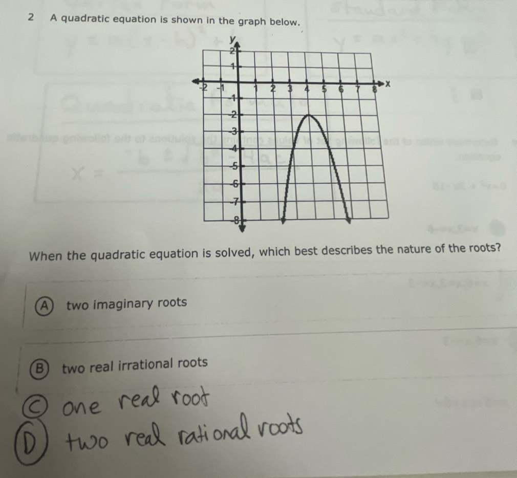 A quadratic equation is shown in the graph below.
When the quadratic equation is solved, which best describes the nature of the roots?
A) two imaginary roots
B) two real irrational roots