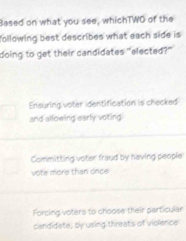 Based on what you see, whichTWO of the
following best describes what each side is 
doing to get their candidates "elected?"
Ensuring voter identification is checked
and allowing early voting
Committing voter fraud by having people
vote more than once
Forcing voters to choose their particular
candidate, by using threats of violence