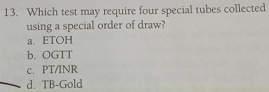 Which test may require four special tubes collected
using a special order of draw?
a. ETOH
b. OGTT
c. PT/INR
d. TB-Gold