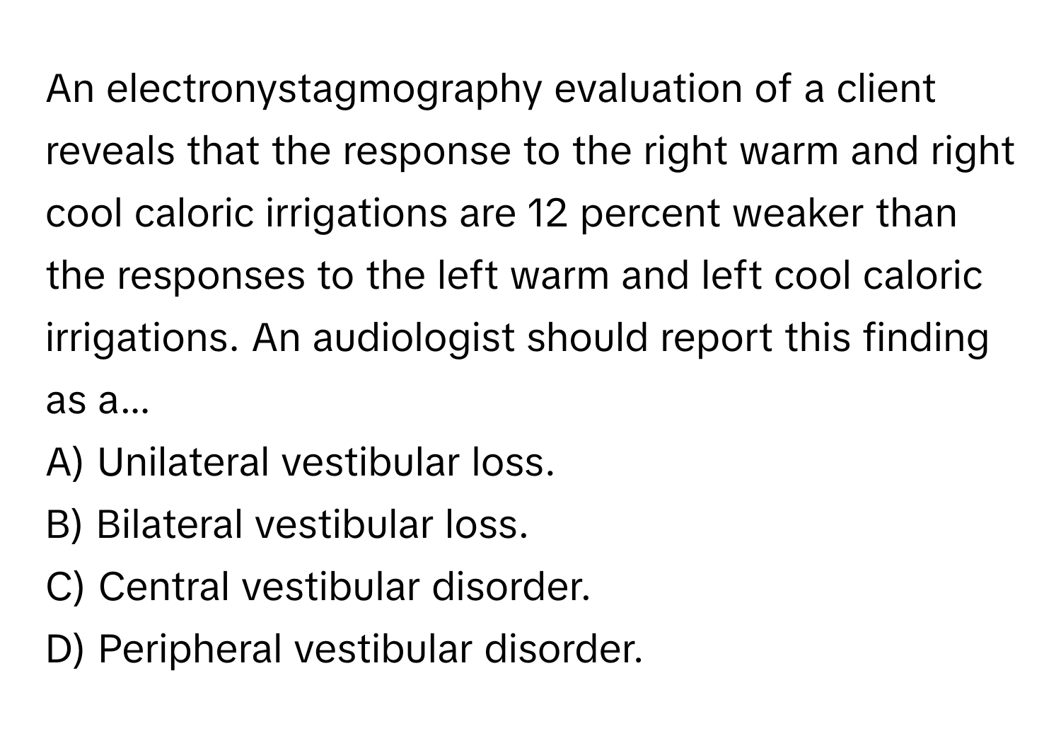 An electronystagmography evaluation of a client reveals that the response to the right warm and right cool caloric irrigations are 12 percent weaker than the responses to the left warm and left cool caloric irrigations. An audiologist should report this finding as a...

A) Unilateral vestibular loss. 
B) Bilateral vestibular loss. 
C) Central vestibular disorder. 
D) Peripheral vestibular disorder.