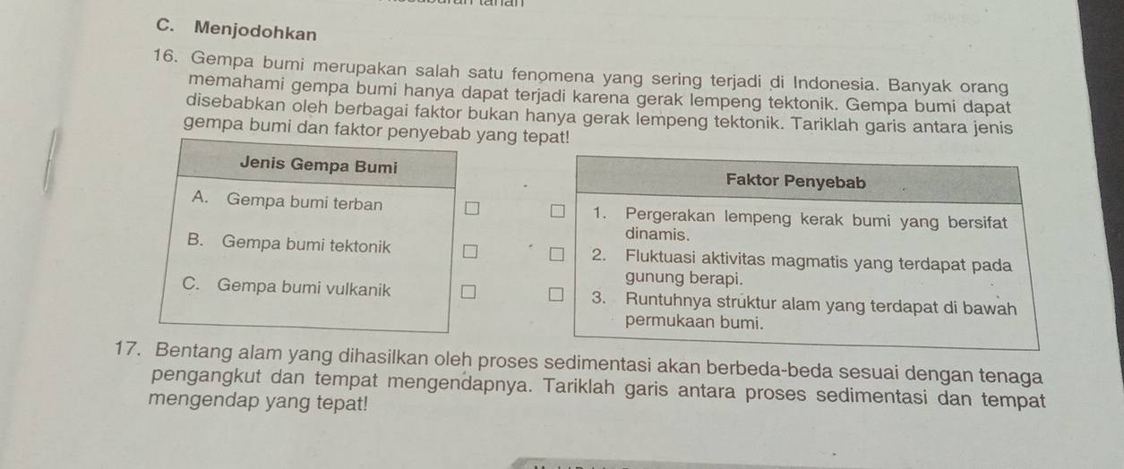 C. Menjodohkan
16. Gempa bumi merupakan salah satu fenomena yang sering terjadi di Indonesia. Banyak orang
memahami gempa bumi hanya dapat terjadi karena gerak lempeng tektonik. Gempa bumi dapat
disebabkan oleh berbagai faktor bukan hanya gerak lempeng tektonik. Tariklah garis antara jenis
gempa bumi dan faktor penyebab yang tepat!
Jenis Gempa Bumi
A. Gempa bumi terban
B. Gempa bumi tektonik
C. Gempa bumi vulkanik 
17. Bentang alam yang dihasilkan oleh proses sedimentasi akan berbeda-beda sesuai dengan tenaga
pengangkut dan tempat mengendapnya. Tariklah garis antara proses sedimentasi dan tempat
mengendap yang tepat!