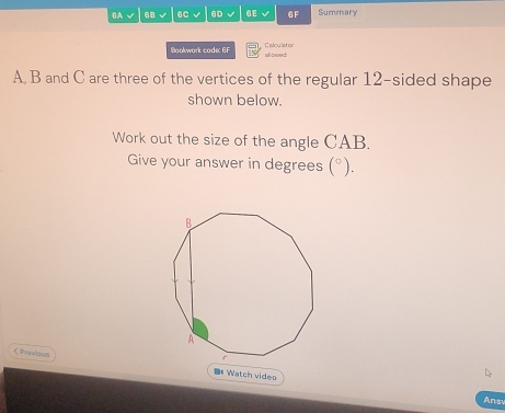 6A √ 68 6C √ 6D 6E 6F Summary 
Calculator 
Bookwark cade: EF alloied
A, B and C are three of the vertices of the regular 12 -sided shape 
shown below. 
Work out the size of the angle CAB. 
Give your answer in degrees (^circ ). 
CPravious D Watch video 
Ans