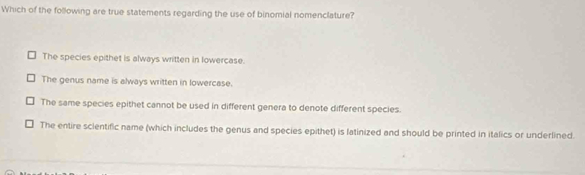 Which of the following are true statements regarding the use of binomial nomenclature?
The species epithet is always written in lowercase.
The genus name is always written in lowercase.
The same species epithet cannot be used in different genera to denote different species.
The entire scientific name (which includes the genus and species epithet) is latinized and should be printed in italics or underlined.