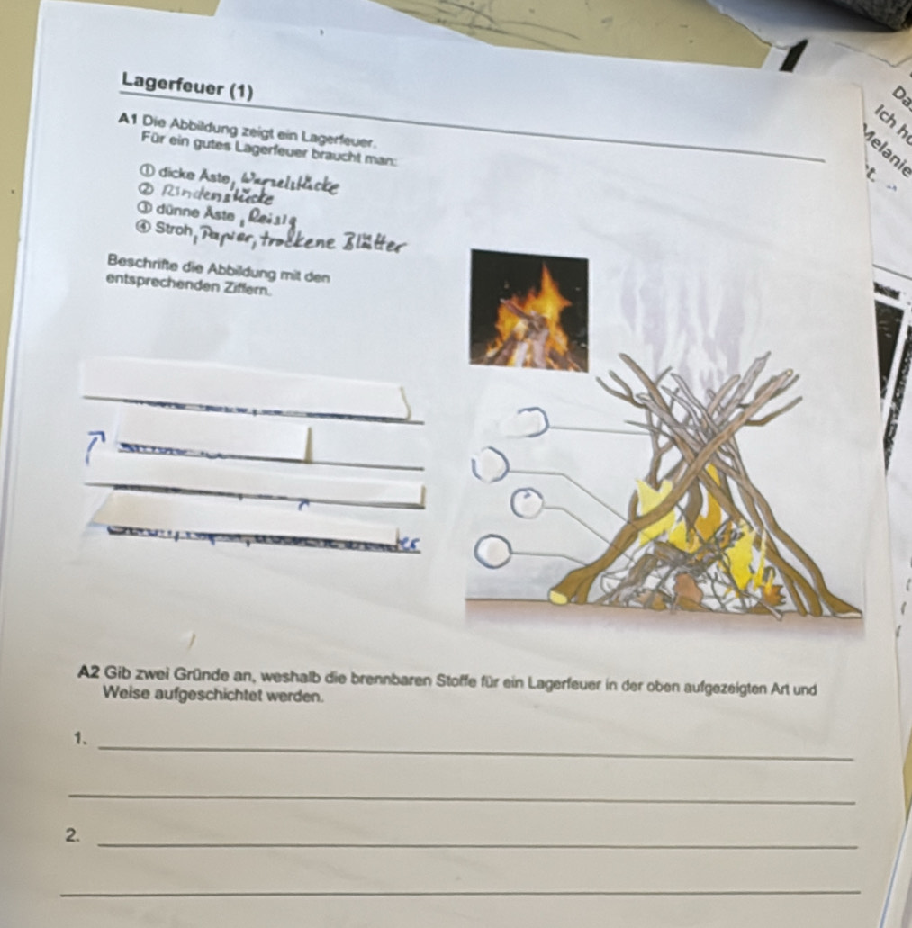 Lagerfeuer (1) 
Da 
lch h 
A1 Die Abbildung zeigt ein Lagerfeuer. 
Melani 
Für ein gutes Lagerfeuer braucht man: 
① dicke Aste, 
k 
② Rindens 
③ dünne Åste 
④ Stroh 
Beschrifte die Abbildung mit den 
entsprechenden Ziffern. 
A2 Gib zwei Gründe an, weshalb die brennbaren Stoffe für ein Lagerfeuer in der oben aufgezeigten Art und 
Weise aufgeschichtet werden. 
1. 
_ 
_ 
2._ 
_