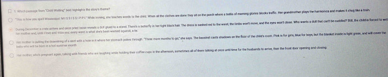 Which passage from "Child Walting" best high lights the sitory's theme? 
"This is how you spel Massissipic M SS I § §I PP L. While Ironing, she leaches worle to the chil. When all the cliothes are done they sit on the porch where a treilis of moming glones blocks trafic. Her grandmother plays the harmonica and makes it ch like train 
During December a crote irives and once pried loose reveas a dof gluedt a stand. Then's a butterfly i he ight black haik. The dress is sashed red to the waist, the limbs wor't move, and the eyes won't close. Who wants a do that can't be cudded? ti 
her mother and, until I love and miss you, every word is what she's been warsed against, a he 
rtor mother is pulting the crawstring of a sklort with a hole in it where her stomach pokes through. "Three more months to go," she says. The bassinet casts shadows on the floor of the child's room. Pink is for girls, blue for boys, but the blanket inaide is lih o 
baby who will be born in a hot summer mowh . 
Her mother, whols pregnant again, talking with friends who are laughing while holding their coffee cups in the afternoon, sometimes all of them talking at once until time for the husbends to arrive, then the front door opening and closing