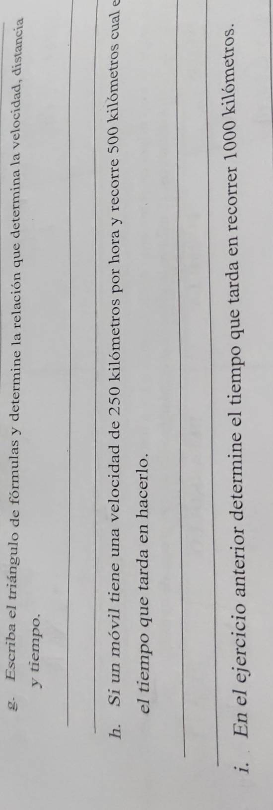 Escriba el triángulo de fórmulas y determine la relación que determina la velocidad, distancia 
y tiempo. 
_ 
_ 
h. Si un móvil tiene una velocidad de 250 kilómetros por hora y recorre 500 kilómetros cual e 
el tiempo que tarda en hacerlo. 
_ 
_ 
i. En el ejercicio anterior determine el tiempo que tarda en recorrer 1000 kilómetros.