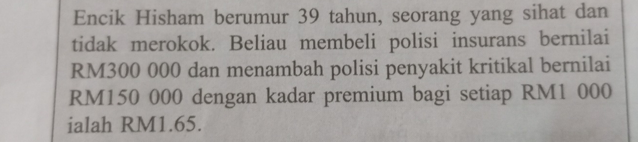 Encik Hisham berumur 39 tahun, seorang yang sihat dan 
tidak merokok. Beliau membeli polisi insurans bernilai
RM300 000 dan menambah polisi penyakit kritikal bernilai
RM150 000 dengan kadar premium bagi setiap RM1 000
ialah RM1.65.