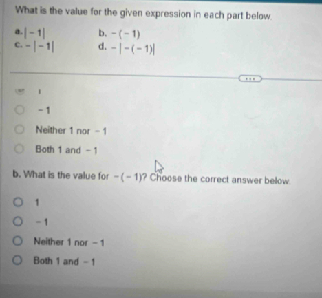 What is the value for the given expression in each part below.
a. |-1| b. -(-1)
C. -|-1| d. -|-(-1)|.
- 1
Neither 1 nor - 1
Both 1 and - 1
b. What is the value for -(-1) ? Choose the correct answer below.
1
- 1
Neither 1 nor - 1
Both 1 and - 1