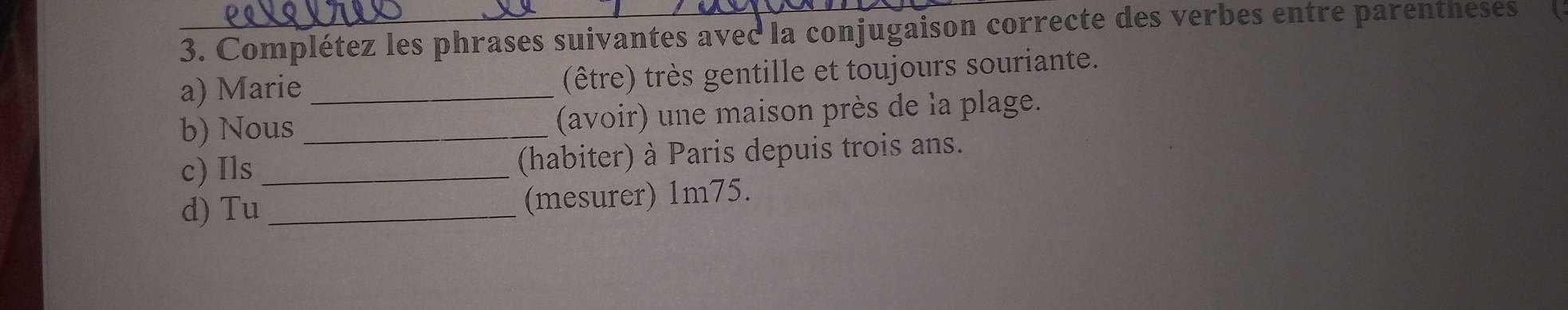 Complétez les phrases suivantes avec la conjugaison correcte des verbes entre parentheses 
a) Marie (être) très gentille et toujours souriante. 
b) Nous_ _(avoir) une maison près de la plage. 
c) Ils_ (habiter) à Paris depuis trois ans. 
d) Tu _(mesurer) 1m75.