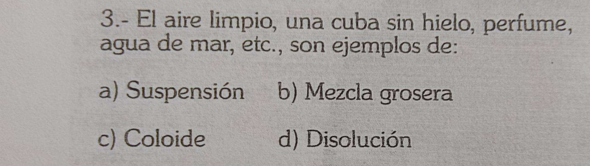 3.- El aire limpio, una cuba sin hielo, perfume,
agua de mar, etc., son ejemplos de:
a) Suspensión b) Mezcla grosera
c) Coloide d) Disolución