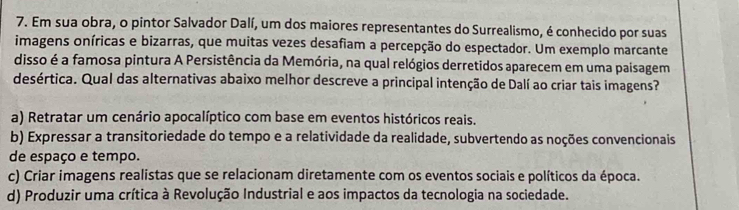 Em sua obra, o pintor Salvador Dalí, um dos maiores representantes do Surrealismo, é conhecido por suas
imagens oníricas e bizarras, que muitas vezes desafiam a percepção do espectador. Um exemplo marcante
disso é a famosa pintura A Persistência da Memória, na qual relógios derretidos aparecem em uma paisagem
desértica. Qual das alternativas abaixo melhor descreve a principal intenção de Dalí ao criar tais imagens?
a) Retratar um cenário apocalíptico com base em eventos históricos reais.
b) Expressar a transitoriedade do tempo e a relatividade da realidade, subvertendo as noções convencionais
de espaço e tempo.
c) Criar imagens realistas que se relacionam diretamente com os eventos sociais e políticos da época.
d) Produzir uma crítica à Revolução Industrial e aos impactos da tecnologia na sociedade.