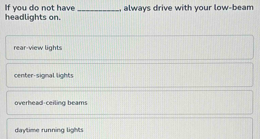 If you do not have _, always drive with your low-beam
headlights on.
rear-view lights
center-signal lights
overhead-ceiling beams
daytime running lights