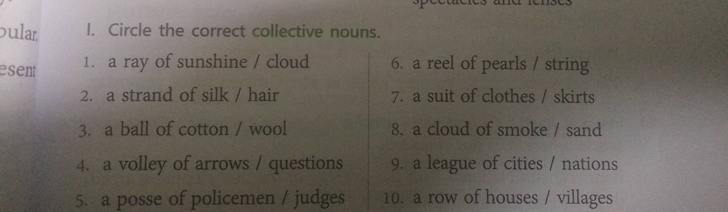 ular I. Circle the correct collective nouns. 
esent 1. a ray of sunshine / cloud 6. a reel of pearls / string 
2. a strand of silk / hair 7. a suit of clothes / skirts 
3. a ball of cotton / wool 8. a cloud of smoke / sand 
4. a volley of arrows / questions 9. a league of cities / nations 
5. a posse of policemen / judges 10. a row of houses / villages