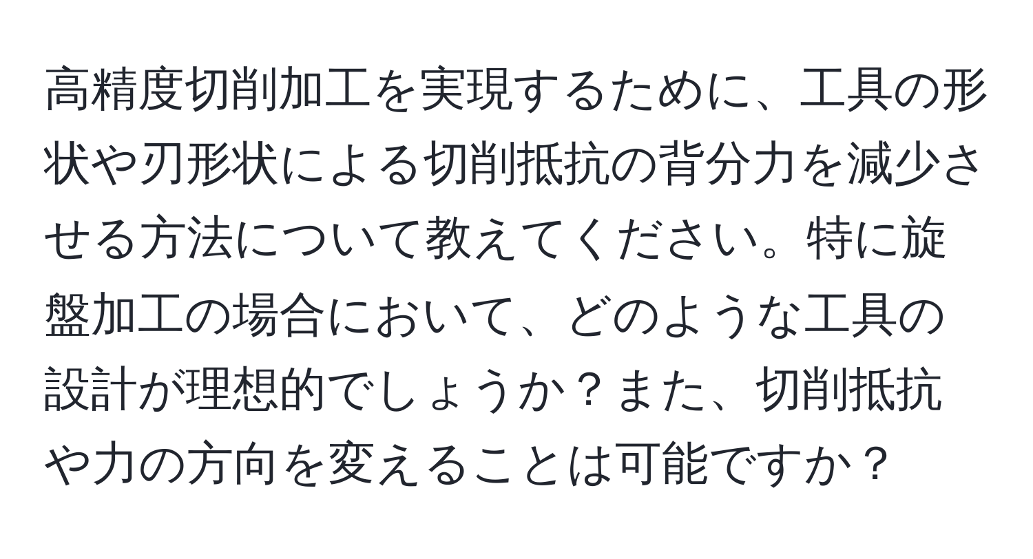 高精度切削加工を実現するために、工具の形状や刃形状による切削抵抗の背分力を減少させる方法について教えてください。特に旋盤加工の場合において、どのような工具の設計が理想的でしょうか？また、切削抵抗や力の方向を変えることは可能ですか？