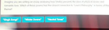 lmagine you are writing an essay analysing how Shelley presents the idea of physical desire and
romantic love. Which of these poems has the closest connection to "Love's Philosophy" in terms of this
theme?
"Singh Song!" ''Winter Swans'' ''Neutral Tones''