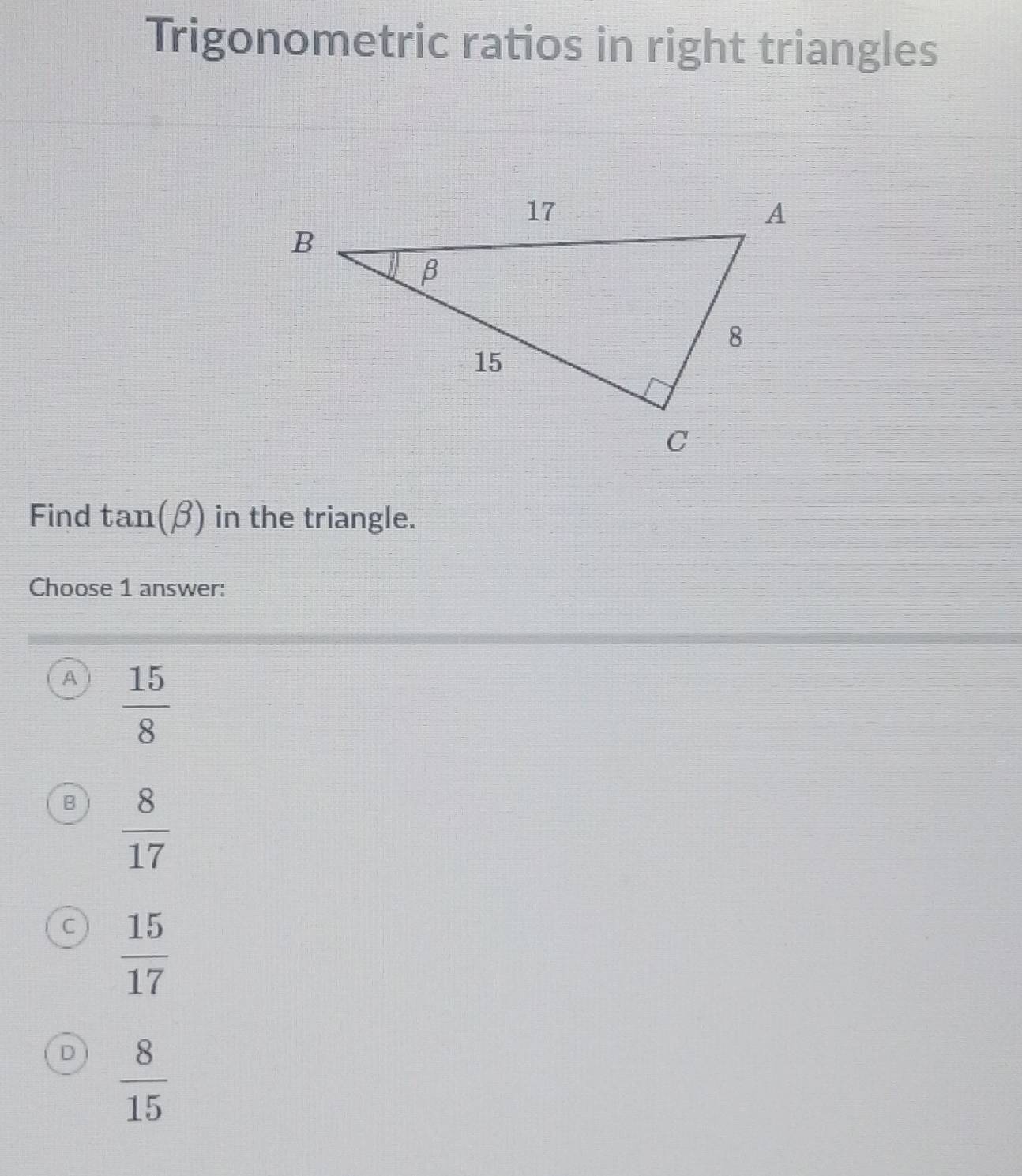 Trigonometric ratios in right triangles
Find tan (beta ) in the triangle.
Choose 1 answer:
A  15/8 
B  8/17 
c  15/17 
D  8/15 